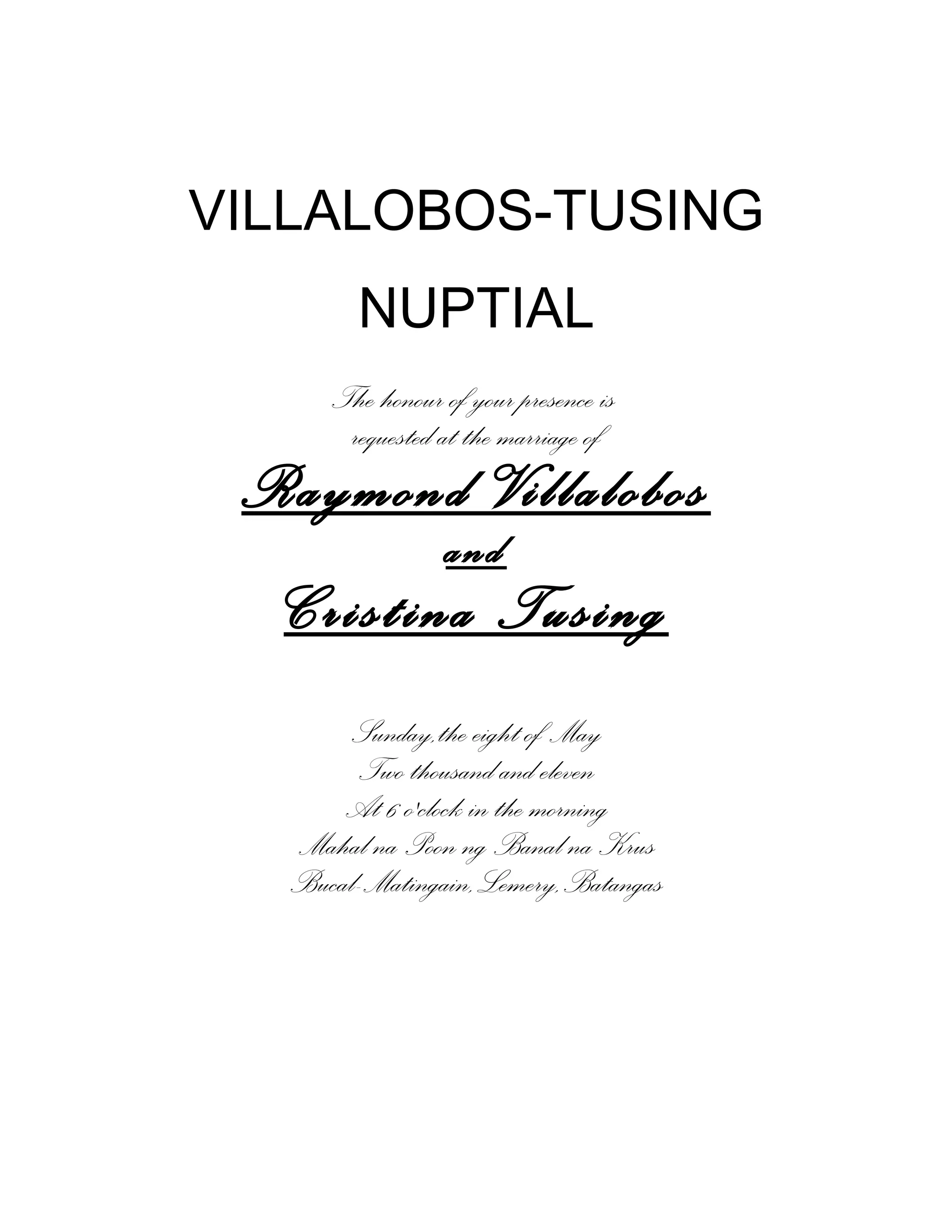 VILLALOBOS-TUSING
NUPTIAL
The honour of your presence is
requested at the marriage of
Raymond Villalobos
and
Cristina Tusing
Sunday,the eight of May
Two thousand and eleven
At 6 o'clock in the morning
Mahal na Poon ng Banal na Krus
Bucal-Matingain,Lemery,Batangas