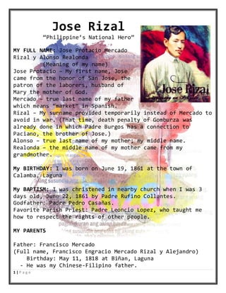 1 | P a g e
Jose Rizal
“Philippine’s National Hero”
MY FULL NAME: Jose Protacio Mercado
Rizal y Alonso Realonda
(Meaning of my name)
Jose Protacio – My first name, Jose
came from the honor of San Jose, the
patron of the laborers, husband of
Mary the mother of God.
Mercado – true last name of my father
which means “market” in Spanish.
Rizal – My surname provided temporarily instead of Mercado to
avoid in war. (That time, death penalty of Gomburza was
already done in which Padre Burgos has a connection to
Paciano, the brother of Jose.)
Alonso – true last name of my mother; my middle name.
Realonda – the middle name of my mother came from my
grandmother.
My BIRTHDAY: I was born on June 19, 1861 at the town of
Calamba, Laguna
My BAPTISM: I was christened in nearby church when I was 3
days old, June 22, 1861 by Padre Rufino Collantes.
Godfather: Padre Pedro Casañas.
Favorite Parish Priest: Padre Leoncio Lopez, who taught me
how to respect the rights of other people.
MY PARENTS
Father: Francisco Mercado
(Full name, Francisco Engracio Mercado Rizal y Alejandro)
Birthday: May 11, 1818 at Biñan, Laguna
- He was my Chinese-Filipino father.
 