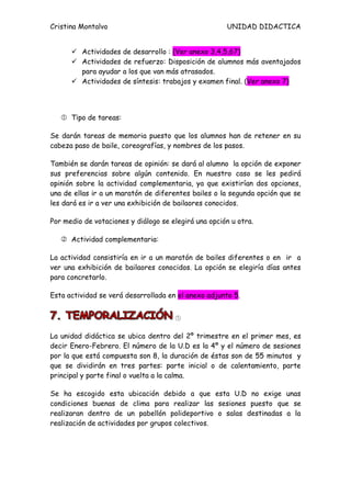 Cristina Montalvo                                     UNIDAD DIDACTICA


       Actividades de desarrollo : (Ver anexo 3,4,5,67)
       Actividades de refuerzo: Disposición de alumnos más aventajados
        para ayudar a los que van más atrasados.
       Actividades de síntesis: trabajos y examen final. (Ver anexo 7)




    Tipo de tareas:

Se darán tareas de memoria puesto que los alumnos han de retener en su
cabeza paso de baile, coreografías, y nombres de los pasos.

También se darán tareas de opinión: se dará al alumno la opción de exponer
sus preferencias sobre algún contenido. En nuestro caso se les pedirá
opinión sobre la actividad complementaria, ya que existirían dos opciones,
una de ellas ir a un maratón de diferentes bailes o la segunda opción que se
les dará es ir a ver una exhibición de bailaores conocidos.

Por medio de votaciones y diálogo se elegirá una opción u otra.

    Actividad complementaria:

La actividad consistiría en ir a un maratón de bailes diferentes o en ir a
ver una exhibición de bailaores conocidos. La opción se elegiría días antes
para concretarlo.

Esta actividad se verá desarrollada en el anexo adjunto 5.


                                      

La unidad didáctica se ubica dentro del 2º trimestre en el primer mes, es
decir Enero-Febrero. El número de la U.D es la 4º y el número de sesiones
por la que está compuesta son 8, la duración de éstas son de 55 minutos y
que se dividirán en tres partes: parte inicial o de calentamiento, parte
principal y parte final o vuelta a la calma.

Se ha escogido esta ubicación debido a que esta U.D no exige unas
condiciones buenas de clima para realizar las sesiones puesto que se
realizaran dentro de un pabellón polideportivo o salas destinadas a la
realización de actividades por grupos colectivos.
 