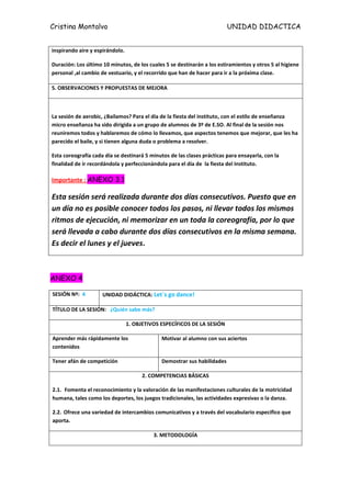 Cristina Montalvo                                                         UNIDAD DIDACTICA


inspirando aire y espirándolo.

Duración: Los último 10 minutos, de los cuales 5 se destinarán a los estiramientos y otros 5 al higiene
personal ,al cambio de vestuario, y el recorrido que han de hacer para ir a la próxima clase.

5. OBSERVACIONES Y PROPUESTAS DE MEJORA



La sesión de aerobic, ¿Bailamos? Para el día de la fiesta del instituto, con el estilo de enseñanza
micro enseñanza ha sido dirigida a un grupo de alumnos de 3º de E.SO. Al final de la sesión nos
reuniremos todos y hablaremos de cómo lo llevamos, que aspectos tenemos que mejorar, que les ha
parecido el baile, y si tienen alguna duda o problema a resolver.

Esta coreografía cada día se destinará 5 minutos de las clases prácticas para ensayarla, con la
finalidad de ir recordándola y perfeccionándola para el día de la fiesta del Instituto.

Importante : ANEXO 3.1

Esta sesión será realizada durante dos días consecutivos. Puesto que en
un día no es posible conocer todos los pasos, ni llevar todos los mismos
ritmos de ejecución, ni memorizar en un toda la coreografía, por lo que
será llevada a cabo durante dos días consecutivos en la misma semana.
Es decir el lunes y el jueves.



ANEXO 4

SESIÓN Nº: 4         UNIDAD DIDÁCTICA: Let´s go dance!

TÍTULO DE LA SESIÓN: ¿Quién sabe más?

                                 1. OBJETIVOS ESPECÍFICOS DE LA SESIÓN

Aprender más rápidamente los                  Motivar al alumno con sus aciertos
contenidos

Tener afán de competición                     Demostrar sus habilidades

                                       2. COMPETENCIAS BÁSICAS

2.1. Fomenta el reconocimiento y la valoración de las manifestaciones culturales de la motricidad
humana, tales como los deportes, los juegos tradicionales, las actividades expresivas o la danza.

2.2. Ofrece una variedad de intercambios comunicativos y a través del vocabulario especifico que
aporta.

                                           3. METODOLOGÍA
 