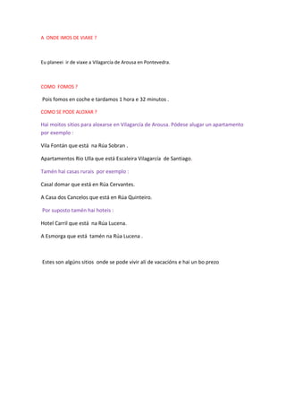 A ONDE IMOS DE VIAXE ?
Eu planeei ir de viaxe a Vilagarcía de Arousa en Pontevedra.
COMO FOMOS ?
Pois fomos en coche e tardamos 1 hora e 32 minutos .
COMO SE PODE ALOXAR ?
Hai moitos sitios para aloxarse en Vilagarcía de Arousa. Pódese alugar un apartamento
por exemplo :
Vila Fontán que está na Rúa Sobran .
Apartamentos Rio Ulla que está Escaleira Vilagarcía de Santiago.
Tamén hai casas rurais por exemplo :
Casal domar que está en Rúa Cervantes.
A Casa dos Cancelos que está en Rúa Quinteiro.
Por suposto tamén hai hoteis :
Hotel Carril que está na Rúa Lucena.
A Esmorga que está tamén na Rúa Lucena .
Estes son algúns sitios onde se pode vivir alí de vacacións e hai un bo prezo
 
