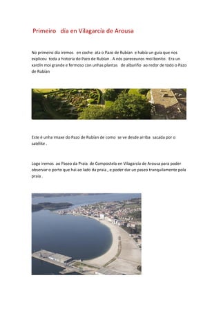 Primeiro día en Vilagarcía de Arousa
No primeiro día iremos en coche ata o Pazo de Rubían e había un guía que nos
explicou toda a historia do Pazo de Rubían . A nós pareceunos moi bonito. Era un
xardín moi grande e fermoso con unhas plantas de albariño ao redor de todo o Pazo
de Rubían
Este é unha imaxe do Pazo de Rubían de como se ve desde arriba sacada por o
satélite .
Logo iremos ao Paseo da Praia de Compostela en Vilagarcía de Arousa para poder
observar o porto que hai ao lado da praia , e poder dar un paseo tranquilamente pola
praia .
 