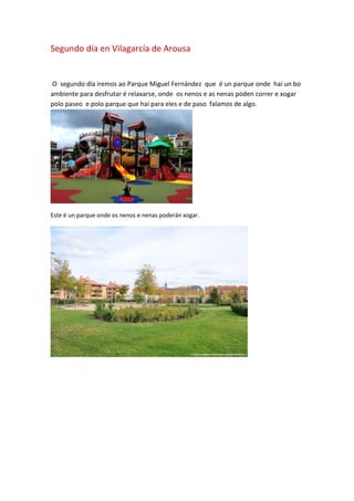 Segundo día en Vilagarcía de Arousa
O segundo día iremos ao Parque Miguel Fernández que é un parque onde hai un bo
ambiente para desfrutar é relaxarse, onde os nenos e as nenas poden correr e xogar
polo paseo e polo parque que hai para eles e de paso falamos de algo.
Este é un parque onde os nenos e nenas poderán xogar.
 