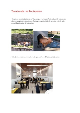 Terceiro día en Pontevedra
Despois no terceiro día iremos ao Vigo zoo que é un Zoo en Pontevedra onde poderemos
observar a algúns animais salvaxes. É unha gran oportunidade de aprender máis de cada
animal. É poder saber de onde veñen.
A tarde iremos comer a un restaurante que se chama O Restaurante bocarte .
 