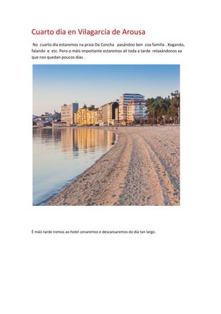 Cuarto día en Vilagarcía de Arousa
No cuarto día estaremos na praia Da Concha pasándoo ben coa familia . Xogando,
falando e etc. Pero o máis importante estaremos alí toda a tarde relaxándonos xa
que nos quedan poucos días .
É máis tarde iremos ao hotel cenaremos e descansaremos do día tan largo.
 
