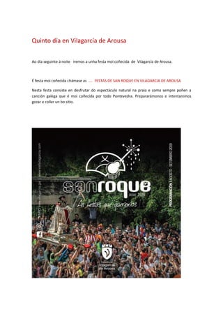Quinto día en Vilagarcía de Arousa
Ao día seguinte á noite iremos a unha festa moi coñecida de Vilagarcía de Arousa.
É festa moi coñecida chámase as .... FESTAS DE SAN ROQUE EN VILAGARCIA DE AROUSA
Nesta festa consiste en desfrutar do espectáculo natural na praia e coma sempre poñen a
canción galega que é moi coñecida por todo Pontevedra. Prepararámonos e intentaremos
gozar e coller un bo sitio.
 