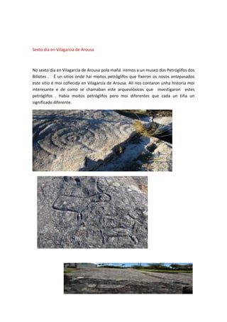 Sexto día en Vilagarcía de Arousa
No sexto día en Vilagarcía de Arousa pola mañá iremos a un museo dos Petróglifos dos
Billotes . É un sitios onde hai moitos petróglifos que fixeron os nosos antepasados
este sitio é moi coñecida en Vilagarcía de Arousa. Alí nos contaron unha historia moi
interesante e de como se chamaban este arqueolóxicos que investigaron estes
petróglifos . Había moitos petróglifos pero moi diferentes que cada un tiña un
significado diferente.
 
