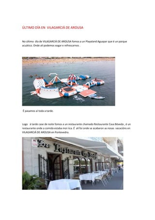 ÚLTIMO DÍA EN VILAGARCIÁ DE AROUSA
No último día de VILAGARCIÁ DE AROUSA fomos a un Playaland Aguapar que é un parque
acuático. Onde alí podemos xogar e refrescarnos .
É pasamos aí toda a tarde.
Logo á tarde case de noite fomos a un restaurante chamado Restaurante Casa Bóveda , é un
restaurante onde a comida estaba moi rica .É alí foi onde se acabaron as nosas vacacións en
VILAGARCIÁ DE AROUSA en Pontevedra.
 