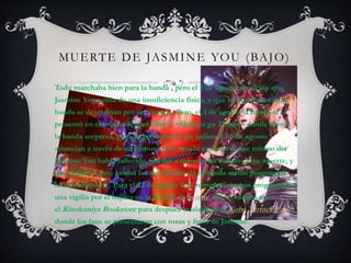 MUERTE DE JASMINE YOU (BAJO)
Todo marchaba bien para la banda , pero el 2 de agosto anuncian que
Jasmine You sufría de una insuficiencia física, y que las funciones de la
banda se detendrían por un tiempo. Pero, el 3 de agosto la banda se
presentó en el evento Scuber Dive's ~Shibuya ga Taihen~ donde fueron
la banda sorpresa, pero se presentaron sin bajista. El 9 de agosto
anuncian a través de un comunicado ,que la mañana de ese mismo día
Jasmine You había fallecido, sin dar a conocer las causas de su muerte, y
que debido a esto , todas las actividades de la banda serían pospuestas
indefinidamente. Para el 22 de agosto fans norteamericanos programaron
una vigilia por el bajista en la ciudad de Seattle, que comenzó en
el Kinokuniya Bookstore para después trasladarse al Kobe Terrace Park,
donde los fans se presentaron con rosas y fotos de Jasmine.
 