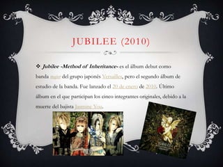 JUBILEE (2010)
 Jubilee -Method of Inheritance- es el álbum debut como
banda major del grupo japonés Versailles, pero el segundo álbum de
estudio de la banda. Fue lanzado el 20 de enero de 2010. Último
álbum en el que participan los cinco integrantes originales, debido a la
muerte del bajista Jasmine You.
 