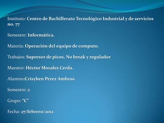 Instituto: Centro de Bachillerato Tecnológico Industrial y de servicios
no. 77

Semestre: Informática.

Materia: Operación del equipo de computo.

Trabajos: Supresor de picos, No break y regulador

Maestro: Héctor Morales Cerda.

Alumno:Crisyben Perez Ambros.

Semestre: 2

Grupo: “C”

Fecha: 27/febrero/2012
 