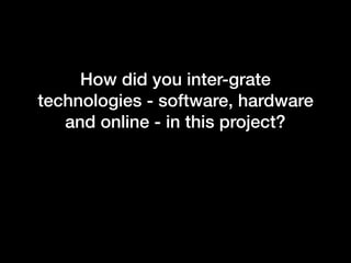 How did you inter-grate
technologies - software, hardware
and online - in this project?
 