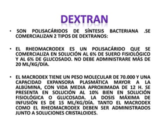 • SON POLISACÁRIDOS DE SÍNTESIS BACTERIANA .SE
COMERCIALIZAN 2 TIPOS DE DEXTRANOS:
• EL RHEOMACRODEX ES UN POLISACÁRIDO QUE SE
COMERCIALIZA EN SOLUCIÓN AL 6% DE SUERO FISIOLÓGICO
Y AL 6% DE GLUCOSADO. NO DEBE ADMINISTRARE MÁS DE
20 ML/KG/DÍA.
• EL MACRODEX TIENE UN PESO MOLECULAR DE 70.000 Y UNA
CAPACIDAD EXPANSORA PLASMÁTICA MAYOR A LA
ALBÚMINA, CON VIDA MEDIA APROXIMADA DE 12 H. SE
PRESENTA EN SOLUCIÓN AL 10% BIEN EN SOLUCIÓN
FISIOLÓGICA O GLUCOSADA. LA DOSIS MÁXIMA DE
INFUSIÓN ES DE 15 ML/KG/DÍA. TANTO EL MACRODEX
COMO EL RHEOMACRODEX DEBEN SER ADMINISTRADOS
JUNTO A SOLUCIONES CRISTALOIDES.
 
