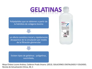 Polipéptidos que se obtienen a partir de
la hidrólisis de colágeno bovino
un efecto osmótico inicial y rápidamente
desaparece de la circulación por medio
de la filtración glomerular
Existen tipos de gelatinas : poligelinas,
succinilada,
Moya Chávez Lucero Andrea, Calderon Prado Jhoana. (2013). SOLUCIONES CRISTALOIDES Y COLOIDES.
Revista de Actualización Clínica, 40, 5
 