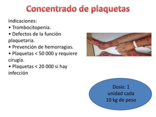 Indicaciones:
• Trombocitopenia.
• Defectos de la función
plaquetaria.
• Prevención de hemorragias.
• Plaquetas < 50 000 y requiere
cirugía.
• Plaquetas < 20 000 si hay
infección
Dosis: 1
unidad cada
10 kg de peso
 