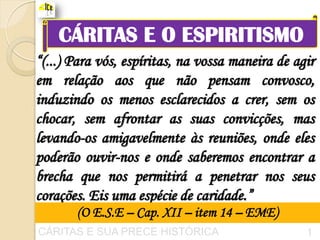 CÁRITAS E O ESPIRITISMO
“(...) Para vós, espíritas, na vossa maneira de agir
em relação aos que não pensam convosco,
induzindo os menos esclarecidos a crer, sem os
chocar, sem afrontar as suas convicções, mas
levando-os amigavelmente às reuniões, onde eles
poderão ouvir-nos e onde saberemos encontrar a
brecha que nos permitirá a penetrar nos seus
corações. Eis uma espécie de caridade.”
       (O E.S.E – Cap. XII – item 14 – EME)       1
CÁRITAS E SUA PRECE HISTÓRICA                     1
 