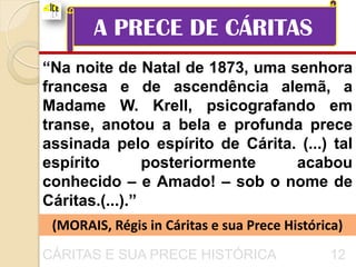 A PRECE DE CÁRITAS
“Na noite de Natal de 1873, uma senhora
francesa e de ascendência alemã, a
Madame W. Krell, psicografando em
transe, anotou a bela e profunda prece
assinada pelo espírito de Cárita. (...) tal
espírito        posteriormente   acabou
conhecido – e Amado! – sob o nome de
Cáritas.(...).”
 (MORAIS, Régis in Cáritas e sua Prece Histórica)
CÁRITAS E SUA PRECE HISTÓRICA                 12
 