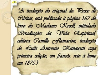 “A tradução do original da Prece de
Cáritas, está publicada à página 167 do
livro de Madame Kreell, intitulado
Irradiações da Vida Espiritual,
editora Camille Flamarion, tradução
de Luiís Antronio Kanawati cuja
primeira edição, em francês, veio à lume
em 1875.)
 