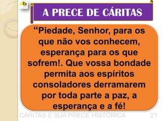 A PRECE DE CÁRITAS
   “Piedade, Senhor, para os
    que não vos conhecem,
     esperança para os que
  sofrem!. Que vossa bondade
      permita aos espíritos
   consoladores derramarem
     por toda parte a paz, a
        esperança e a fé!
CÁRITAS E SUA PRECE HISTÓRICA   21
 