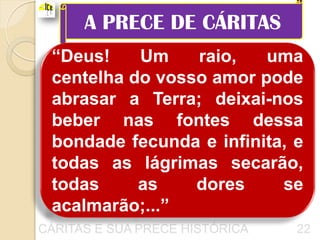A PRECE DE CÁRITAS
 “Deus!    Um    raio,   uma
 centelha do vosso amor pode
 abrasar a Terra; deixai-nos
 beber nas fontes dessa
 bondade fecunda e infinita, e
 todas as lágrimas secarão,
 todas     as    dores     se
 acalmarão;...”
CÁRITAS E SUA PRECE HISTÓRICA   22
 