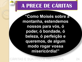 A PRECE DE CÁRITAS
       “Como Moisés sobre a
      montanha, estendemos
        nossos para vós, ó
        poder, ó bondade, ó
       beleza, ó perfeição e
       queremos, de algum
         modo rogar vossa
          misericórdia!”
CÁRITAS E SUA PRECE HISTÓRICA   24
 