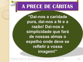 A PRECE DE CÁRITAS
         “Dai-nos a caridade
        pura, dai-nos a fé e a
          razão! Dai-nos a
        simplicidade que fará
         de nossas almas o
        espelho onde deve se
           refletir a vossa
              imagem!”
CÁRITAS E SUA PRECE HISTÓRICA    26
 