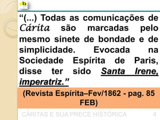 “(...) Todas as comunicações de
Cárita são marcadas pelo
mesmo sinete de bondade e de
simplicidade.     Evocada    na
Sociedade Espírita de Paris,
disse ter sido Santa Irene,
imperatriz.”
(Revista Espírita–Fev/1862 - pag. 85
                FEB)
CÁRITAS E SUA PRECE HISTÓRICA      4
 