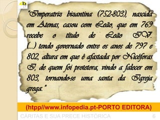 “Imperatriz bizantina (752-803), nascida
  em Atenas, casou com Leão, que em 769
  recebe o título de Leão IV.
  (...) tendo governado entre os anos de 797 e
  802, altura em que é afastada por Nicéforas
  I, de quem foi protetora, vindo a falecer em
  803, tornando-se uma santa da Igreja
  grega.”

 (htpp//www.infopedia.pt-PORTO EDITORA)
CÁRITAS E SUA PRECE HISTÓRICA                    6
 