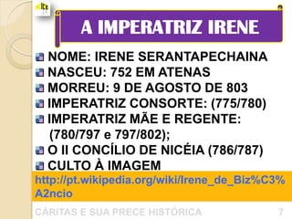 A IMPERATRIZ IRENE
  NOME: IRENE SERANTAPECHAINA
  NASCEU: 752 EM ATENAS
  MORREU: 9 DE AGOSTO DE 803
  IMPERATRIZ CONSORTE: (775/780)
  IMPERATRIZ MÃE E REGENTE:
  (780/797 e 797/802);
  O II CONCÍLIO DE NICÉIA (786/787)
  CULTO À IMAGEM
http://pt.wikipedia.org/wiki/Irene_de_Biz%C3%
A2ncio
CÁRITAS E SUA PRECE HISTÓRICA              7
 