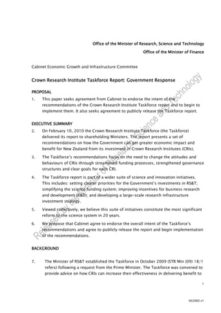 Office of the Minister of Research, Science and Technology

                                                             Office of the Minister of Finance


Cabinet Economic Growth and Infrastructure Committee


Crown Research Institute Taskforce Report: Government Response

PROPOSAL
1.   This paper seeks agreement from Cabinet to endorse the intent of the
     recommendations of the Crown Research Institute Taskforce report and to begin to
     implement them. It also seeks agreement to publicly release the Taskforce report.


EXECUTIVE SUMMARY
2.   On February 10, 2010 the Crown Research Institute Taskforce (the Taskforce)
     delivered its report to shareholding Ministers. The report presents a set of
     recommendations on how the Government can get greater economic impact and
     benefit for New Zealand from its investment in Crown Research Institutes (CRIs).

3.   The Taskforce’s recommendations focus on the need to change the attitudes and
     behaviours of CRIs through streamlined funding processes, strengthened governance
     structures and clear goals for each CRI.

4.   The Taskforce report is part of a wider suite of science and innovation initiatives.
     This includes: setting clearer priorities for the Government’s investments in RS&T;
     simplifying the science funding system; improving incentives for business research
     and development (R&D); and developing a large-scale research infrastructure
     investment strategy.

5.   Viewed collectively, we believe this suite of initiatives constitute the most significant
     reform to the science system in 20 years.

6.   We propose that Cabinet agree to endorse the overall intent of the Taskforce’s
     recommendations and agree to publicly release the report and begin implementation
     of the recommendations.


BACKGROUND


7.    The Minister of RS&T established the Taskforce in October 2009 (STR Min (09) 18/1
      refers) following a request from the Prime Minister. The Taskforce was convened to
      provide advice on how CRIs can increase their effectiveness in delivering benefit to

                                                                                                 1




                                                                                      562060 v1
 