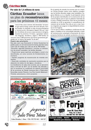 12
Mayo 2016
Por valor de 1,4 millones de euros
ranscurridas varias semanas del devastador terremo-
to que asoló la franja costera del norte del país, Cári-
tas Ecuador ha diseñado un plan de post-emergencia
y reconstrucción (Emergency Appeal, EA) por valor
de 1,4 millones de euros y cuyas acciones se dirigirán,
durante los próximos 12 meses, a garantizar solucio-
nes integrales, duraderas y dignas a 700 familias sin
Cáritas Ecuador lanza
un plan de reconstrucción
para los próximos 12 meses
T
recursos (unas 3.500 personas) que fueron gravemente gol-
peadas por el seísmo del pasado 16 de abril.
Cuatro ejes prioritarios
Este plan, para cuya financiación la Cáritas Ecuatoriana ha
pedido ayuda a la red internacional de Cáritas, abordará estos
cuatro ejes de trabajo para cada una de las 700 familias:
-Garantizar seguridad alimentaria y artículos no alimenta-
rios de primera necesidad a las familias afectadas.
- Proporcionar apoyo espiritual, psicológico y social a los
damnificados, así como acciones de fortalecimiento co-
munitario.
- Impulsar programas de reconstrucción de viviendas anti-
sísmicas.
- Desarrollar actividades de reactivación económica para la
obtención de medios de vida dignos y duraderos.
Los beneficiarios de todas estas acciones, que se ejecutarán
hasta el 30 abril de 2017, son las familias más afectadas y
que se encuentran en condiciones de especial precariedad
de las provincias de Manabí (cantones Jama y Pedernales),
Esmeraldas (cantón Muisne) y Los Ríos (cantón Babahoyo).
Vivienda, autoconsumo y micro proyectos
En el capítulo de vivienda, las acciones que va a impul-
sar Cáritas Ecuador tienen como objetivo conseguir
que las familias afectadas tengan casas saludables y se-
guras. Además, se va a impulsar la participación activa
de los propios damnificados en la construcción de sus
nuevos hogares, para lo que se utilizarán materiales de
la zona y medidas antisísmicas. Otra de las prioridades
incluidas en el EA es garantizar la autosuficiencia ali-
mentaria de las familias. Para ello, se van a crear huer-
tos integrales que aseguren la disponibilidad de alimen-
tos en los hogares.
Y en lo que se refiere a establecer condiciones de vida
dignas y estables en las comunidades afectadas, el plan
de reconstrucción contempla la financiación de micro
proyectos familiares de carácter productivo y de servi-
 