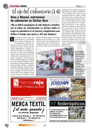 14
Mayo 2016
El ojo del voluntario (14)
Asun y Manuel, matromonio
de voluntarios en Cáritas Baza
federópticos Baza: profesionalidad y experiencia a la vista de todos
panadería
jordan
L
os meses de abril y mayo han
sido intensos en actividades
para nuestros voluntarios, con
la preparación y disfrute del
«No es difícil compaginar la vida laboral y familiar
con la labor de voluntariado; en Cáritas nadie te
exige un calendario ni un horario, simplemente uno
dedica el tiempo que quiere y del que dispone»
Día de la Cruz como colofón. Una fes-
tividad, por cierto, a la que este año
nuestra organización y nuestros vo-
luntarios han dado su verdadero ca-
rácter, ya era hora, como simbología
cristiana que es. Porque la Cruz es el
símbolo por antonomasia de los cris-
tianos, simboliza el sufrimiento de
Cristo, simboliza Esperanza, simboliza
Fe y, por supuesto, Respeto y Amor
entre todos, seamos de donde seamos,
vayamos donde vayamos y vengamos
de donde vengamos. Nuestros volun-
tarios, con una ilusión especial, empe-
zaron a preparar esa Cruz durante el
mes de abril.Tras un debate de ideas
se creó un grupo de trabajo, se orga-
nizaron las tareas y llegó el resultado.
Nuestra Cruz de Cáritas no es sólo
una Cruz más; es la representación de
nuestra ilusión, de la dedicación in-
cansable de todos los que formamos
esta familia, es la imagen de la genero-
sidad infinita de nuestros voluntarios.
Y, por supuesto, todo acabó con una
eucaristía inusual en nuestra ciudad:
al pie de la Cruz, en plena calle, en la
que el Padre Emilio, nuestro consilia-
rio, nos ofreció la fuerza de la Cruz de
Cristo como símbolo de la Solidari-
dad y Caridad con la que nuestros
voluntarios realizan su labor. Especial
fue en ese acto, el vernos todos en-
contrados, los que ayudan y los que
son ayudados. Nos acompañaron al-
gunos mayores de la Residencia de las
Hermanitas del Hogar de San José,
nuestros Jóvenes con Corazón, que
como no, acudieron junto con volun-
tarios para ayudar a las personas ma-
yores a incorporarse a la eucaristía.
¡Qué bonito!
Un momento
de la celebra-
ción de la Misa
que se llevó a
cabo al pie de
la Cruz de
mayo de
nuestra
organización,
un acto «origi-
nal» en la
festividad que
vive nuestra
ciudad desde
hace años.
 