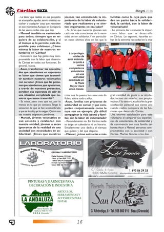 16
Mayo 2016
- La labor que realizo en ese proyecto
es acompañar,ayudar, servir,enseñar,es-
cuchar o cualquier cosa que necesiten
en ese momento.Aunque en la mayoría
de las veces recibo más que doy.
- Manuel también es «voluntario
para todo»; siempre que se re-
quiera de su colaboración, y si
el trabajo se lo permite, está dis-
ponible para colaborar. ¿Cómo
valoras la labor de nuestros vo-
luntarios en Cáritas?
- Considero que hay gente muy com-
prometida con la labor que desarro-
lla Cáritas en todas sus funciones. En
general, buena.
- Asun, transformar las necesida-
des que atendemos en esperanza
es labor que tienen que transmi-
tir también nuestros voluntarios
con su labor. ¿Crees que las perso-
nas que atendemos,que ayudamos,
a través de nuestros proyectos,
perciben esa esperanza de salir de
una situación complicada que no-
sotros queremos transmitir?
- Es triste, pero creo que no, por lo
menos en lo que yo conozco.Tengo la
sensación de que se han acostumbrado
a que se les dé y ya lo exigen. Quizás esa
sea nuestra asignatura pendiente.
- Manuel, jóvenes voluntarios se
van uniendo y colaboran con
nuestra entidad, jóvenes a veces
ignorantes de la realidad de una
sociedad con necesidades de so-
lidaridad. ¿Crees que nuestros
jóvenes van entendiendo la im-
portancia de la labor de volunta-
riado que realizamos y se sien-
ten importantes en esa labor?
- Sí. Creo que nuestros jóvenes son
cada vez más conscientes de la nece-
sidad de ser solidarios.Y en particular
en estos últimos años en los que la
crisis nos ha puesto las cosas más di-
fíciles, sobre todo a ellos.
-Asun, familias con proyectos de
solidaridad en común y que com-
parten conjuntamente como la
tuya son un ejemplo. ¿Es difícil
compaginar la vida laboral y fami-
liar, con la labor de voluntariado?
- Rotundamente no. En Cáritas nadie
te exige un calendario ni un horario.
Simplemente uno dedica el tiempo
que quiere y del que dispone.
- Manuel, ¿cómo animarías a más
familias como la tuya para que
den un pasito hacia la solidari-
dad, la caridad, con la labor de
voluntariado?
- Lo primero, dar a conocer la impor-
tante labor que se desarrolla
en Cáritas. Lo segundo, hacerles sa-
ber de la extrema necesidad en la vive
gran cantidad de gente a su alrede-
dor, incluso sin saberlo... sus propios
vecinos.Y lo tercero,explicarles la gran
satisfacción personal que siente uno
cuando realiza cualquiera de las fun-
ciones que desarrolla Cáritas.
Una enorme satisfacción para este
voluntario el compartir sus experien-
cias de voluntariado, de solidaridad y
de convivencia con esta familia tan
bonita:Asun y Manuel, personas com-
prometidas con la sociedad y con
Cáritas. Muchas Gracias a los dos.
Los protago-
nistas de
esta entrevis-
ta junto a
varios
compañeros
voluntarios
en una
actividad
celebrada en
la Plaza
Mayor hace
unos meses.
 