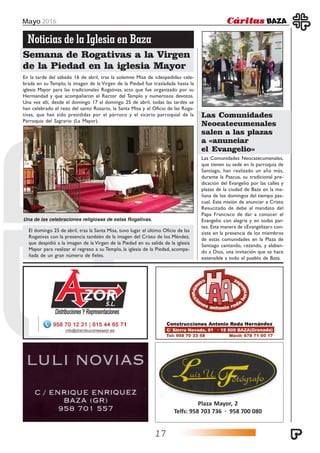 Mayo 2016
17
Plaza Mayor, 2
Telfs: 958 703 736 · 958 700 080
Noticias de la Iglesia en Baza
Semana de Rogativas a la Virgen
de la Piedad en la iglesia Mayor
En la tarde del sábado 16 de abril, tras la solemne Misa de «despedida» cele-
brada en su Templo, la imagen de la Virgen de la Piedad fue trasladada hasta la
iglesia Mayor para las tradicionales Rogativas, acto que fue organizado por su
Hermandad y que acompañaron el Rector del Templo y numerosos devotos.
Una vez allí, desde el domingo 17 al domingo 25 de abril, todas las tardes se
han celebrado el rezo del santo Rosario, la Santa Misa y el Oficio de las Roga-
tivas, que han sido presididas por el párroco y el vicario parroquial de la
Parroquia del Sagrario (La Mayor).
Las Comunidades Neocatecumenales,
que tienen su sede en la parroquia de
Santiago, han realizado un año más,
durante la Pascua, su tradicional pre-
dicación del Evangelio por las calles y
plazas de la ciudad de Baza en la ma-
ñana de los domingos del tiempo pas-
cual. Esta misión de anunciar a Cristo
Resucitado de debe al mandato del
Papa Francisco de dar a conocer el
Evangelio con alegría y en todas par-
tes. Esta manera de «Evangelizar» con-
siste en la presencia de los miembros
de estas comunidades en la Plaza de
Santiago cantando, rezando, y alaban-
do a Dios, una invitación que se hace
extensible a todo el pueblo de Baza.
Las Comunidades
Neocatecumenales
salen a las plazas
a «anunciar
el Evangelio»
El domingo 25 de abril, tras la Santa Misa, tuvo lugar el último Oficio de las
Rogativas con la presencia también de la imagen del Cristo de los Méndez,
que despidió a la imagen de la Virgen de la Piedad en su salida de la iglesia
Mayor para realizar el regreso a su Templo, la iglesia de la Piedad, acompa-
ñada de un gran número de fieles.
Una de las celebraciones religiosas de estas Rogativas.
 