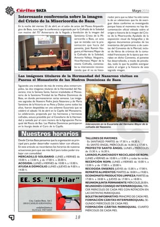 18
Mayo 2016
958 704 138
info@curhe.es C/ Antonio Machado, 2
www.curhe.es
Desde Cáritas Baza pensamos que la organización es prin-
cipal para poder desarrollar nuestra labor con eficacia.
En este artículo os recordamos los horarios de nuestras
actuaciones para que sea más fácil para todos poder tra-
bajar con comodidad.
MERCADILLO SOLIDARIO: LUNES a VIERNES de
10.00 h. a 13.00 h. y de 17.00 h. a 20.00 h.
ACOGIDA: LUNES aVIERNES de 10:00 h. a 13.00 h.
AYUDAA DOMICILIO:LUNES a JUEVES de 9.00 h.a
14.00 h.
Nuestros horarios
TALLERES DE MAYORES:
· En SANTIAGO: MARTES de 17.30 h. a 18.30 h.
· En SANTO ÁNGEL: MIÉRCOLES de 16.00 h. a 17.00 h.
PROYECTO SANTO ÁNGEL: LUNES y MIÉRCOLES
de 15.30 h. a 16.30 h.
LAVADO,PLANCHADOY RECICLADO DE ROPA:
LUNES aVIERNES de 10.00 h. a 13.00 h. y todas las tardes.
RECEPCIÓN ROPA: LUNES a VIERNES de 10.00 h. a
13.00 h. y de 17:00 h. a 20:00 h.
RECOGIDA ENSERES: JUEVES de 15.00 h. a 17.00 h.
REPARTOALIMENTOS:MARTES de 18:00 h.a 19:00 h.
ECONOMATO PRODUCTOS LIMPIEZA:MARTES de
17.00 h. a 18.00 h. y JUEVES de 17.00 h. a 18.00 h.
REUNIONJUNTAPERMANENTE:MIÉRCOLES,20:30h.
REUNIONES CONSEJO INTERPARROQUIAL:TER-
CER MIERCOLES DE CADA MES CON ROTACIÓN EN
LAS DISTINTAS PARROQUIAS.
BOLETÍN INFORMATIVO:PRINCIPIO DE CADA MES.
FORMACIÓN CÁRITAS INTERPARROQUIAL:SE-
GUNDO MIÉRCOLES DE CADA MES.
FORMACIÓN CÁRITAS PARROQUIAL: CUARTO
MIÉRCOLES DE CADA MES.
Siguiendo una tradición de más de treinta años ininterrum-
pidos, las dos imágenes titulares de la Hermandad del Na-
zareno, tras la Semana Santa, fueron trasladadas al Monas-
terio de la Santísima Trinidad de las Madres Dominicas de
Baza, en donde permanecieron varias semanas. Las imáge-
nes sagradas de Nuestro Padre Jesús Nazareno y de María
Santísima de la Victoria en su Pena y Dolor, como todos los
años, fueron despedidas en una solemne Eucaristía que se
celebró el sábado 16 de abril en la Capilla del Monasterio.
La celebración, preparada por los hermanos y hermanas
cofrades, estuvo presidida por el Consiliario de la Herman-
dad y cantada por el coro rociero de la Agrupación Parro-
quial del Rocío de Baz. Las Madres Dominicas participaron
en la liturgia desde el Coro de la Capilla.
En la noche del viernes 22 de abril, en el salón de actos del Museo Arqueoló-
gico de Baza, tuvo lugar la conferencia organizada por la Cofradía de la Soledad
con motivo del 75º Aniversario de la llegada y bendición de la imagen del
Las imágenes titulares de la Hermandad del Nazareno visitan en
Pascua el Monasterio de las Madres Dominicas de Baza
Interesante conferencia sobre la imagen
del Cristo de la Misericordia de Baza
Santísimo Cristo de la Mi-
sericordia a Baza, un acto
que se iniciaba con la pre-
sentación que hacía del
ponente, José Ramón No-
guera,el Hermano Mayor de
la Cofradía de la Soledad,
Antonio Vallejo. Noguera,
Vice-Hermano Mayor de la
misma Cofradía, comenza-
ba su intervención recono-
ciendo que él no es histo-
riador pero que su labor ha sido como
la de un «detective» que ha de averi-
guar datos conforme va investigando
porque hasta el momento no hay do-
cumentación oficial editada sobre el
origen e historia de la imagen del Cris-
to de la Misericordia. Ayudado de la
exposición visual de fotografías y de
algunos documentos privados de los
inventarios del patrimonio o de cuen-
tas del Convento de la Merced, inclu-
so de libros de crónicas de la comu-
nidad franciscana de la época que mo-
raban en dicho Convento, el ponente
fue desarrollando, a modo de pincela-
das, todo lo que ha podido averiguar
sobre el origen y la historia de esta
sagrada imagen.
Intervención en la Eucaristía del Hermano Mayor de la
cofradía del Nazareno.
 