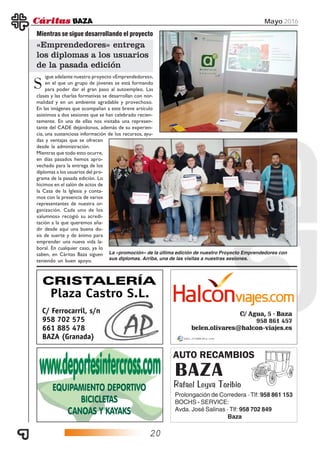 20
Mayo 2016
AUTO RECAMBIOS
BAZA
Rafael Leyva Toribio
Prolongación de Corredera · Tlf: 958 861 153
BOCHS - SERVICE:
Avda. José Salinas · Tlf: 958 702 849
Baza
igue adelante nuestro proyecto «Emprendedores»,
en el que un grupo de jóvenes se está formando
para poder dar el gran paso al autoempleo. Las
Mientras se sigue desarrollando el proyecto
«Emprendedores» entrega
los diplomas a los usuarios
de la pasada edición
S
clases y las charlas formativas se desarrollan con nor-
malidad y en un ambiente agradable y provechoso.
En las imágenes que acompañan a este breve artículo
asistimos a dos sesiones que se han celebrado recien-
temente. En una de ellas nos visitaba una represen-
tante del CADE dejándonos, además de su experien-
cia, una sustanciosa información de los recursos, ayu-
das y ventajas que se ofrecen
desde la administración.
Mientras que todo esto ocurre,
en días pasados hemos apro-
vechado para la entrega de los
diplomas a los usuarios del pro-
grama de la pasada edición. Lo
hicimos en el salón de actos de
la Casa de la Iglesia y conta-
mos con la presencia de varios
representantes de nuestra or-
ganización. Cada uno de los
«alumnos» recogió su acredi-
tación a la que queremos aña-
dir desde aquí una buena do-
sis de suerte y de ánimo para
emprender una nueva vida la-
boral. En cualquier caso, ya lo
saben, en Cáritas Baza siguen
teniendo un buen apoyo.
La «promoción» de la última edición de nuestro Proyecto Emprendedores con
sus diplomas. Arriba, una de las visitas a nuestras sesiones.
 