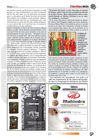 Mayo 2016
23
que camino a su lado, que Él me sale al encuentro en cada
persona, en cada acontecimiento, en cada circunstancia
del día. Por esta razón, ya a las 5,45 horas me preparo
para ir al encuentro con el Señor. Es la hora de la sereni-
dad; contacto con su Palabra, oración personal, reflexión.
Laudes, Eucaristía. Una hora no «amenazada» por recla-
mos externos. La opción por Él y este contacto temprane-
ro con nuestro Dios es lo que hace que se encienda la
caridad fraterna y el celo apostólico.
Nuestro Fundador, el Siervo de Dios Francisco Blanco
Nájera, nos dice: «Es de absoluta necesidad llenarse, satu-
rarse de la Vida de Cristo para comunicar a los otros la
sobreabundancia de esta vida divina… El Apóstol que no
vive del altar, no puede tener más que palabras muertas,
vacías, estériles, porque emanan de un corazón que no
está suficientemente empapado en la Sangre del Reden-
tor…». Con esta convicción, prosigo la jornada. Desayu-
no… Tarea escolar: oratorio con niños de Primaria, aten-
ción a los niños y padres de familia a la salida del colegio.
Otros menesteres de la Comunidad, comida, momentos
de encuentro fraterno, noticiero, descanso… Y después,
según la programación de la semana, catequesis a niños de
2º y 4º de Primaria, reunión quincenal con los cooperado-
res seglares del Divino Maestro, con la Comunidad para
compartir nuestra vida, temas de Formación Permanente,
visita a personas mayores o enfermas para acompañarlas,
compartir la Palabra de Dios, llevarles al Señor en la Euca-
ristía. Prosigo con Vísperas y llega la cena, el final del día,
momento de descansar, de comentar los incidentes de la
jornada, lo que pasa, lo que dice la gente. Es el momento
de ver las noticias del país, de constatar, muchas veces, la
impotencia ante las situaciones que se viven, de soñar nuevas
maneras de hacer.Así termina un día lleno, vivido intensa-
mente. Y sobre las diez y media de la noche nos vamos
retirando. Otro momento para la serenidad, la relectura
del día, para situar cada acontecimiento donde correspon-
de; confiar y agradecer al Señor su paso en nuestras vidas.
- El tamaño del árbol, a veces, hace que no veamos
el bosque, sobre todo en esta sociedad tan diversa
en la que vivimos. ¿Qué importancia tiene la edu-
cación basada en valores cristianos y no en valo-
res ambiguos y confusos?
- Es de suma importancia la educación basada en valores.
En nuestro Ideal Pedagógico, legado de nuestro Fundador,
Francisco Blanco Nájera, contemplamos que en la escuela
el niño es el centro de la educación. Concibe la escuela
como espacio-hogar dentro del cual el educando se va
desarrollando progresivamente.Todo confluye en y para el
niño. Nuestra acción educativa tiende a despertar en él la
conciencia de la propia personalidad, libre y responsable,
que le ha de llevar a lograr este perfil: una persona solida-
ria, crítica, de carácter, persona unificada, cristiana, que
cultiva la amistad y el perdón. El niño-joven, que integra
en su personalidad estos valores, al llegar a la madurez
está en condiciones de adquirir compromisos, de influir
positivamente en la sociedad, de darse a sus semejantes,
de establecer un puente entre cultura y fe, de unificar las
acciones todas de la vida.
- Los maestros, los educadores, son al fin y al
cabo los transmisores de los valores del Evange-
lio que la Congregación Religiosa del Divino
El Obispo de
la Diócesis
presidió la
Eucaristía en
la que se
recordó a los
fundadores de
la congrega-
ción que
sustenta el
popular
centro educa-
tivo.
 