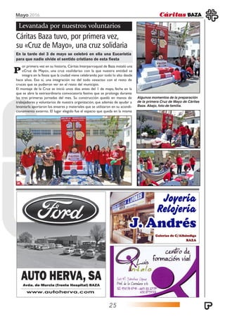 Mayo 2016
25
or primera vez en su historia, Cáritas Interparroquial de Baza instaló una
«Cruz de Mayo», una cruz «solidaria» con la que nuestra entidad se
integra en la fiesta que la ciudad viene celebrando por todo lo alto desde
Levantada por nuestros voluntarios
Cáritas Baza tuvo, por primera vez,
su «Cruz de Mayo», una cruz solidaria
En la tarde del 3 de mayo se celebró en ella una Eucaristía
para que nadie olvide el sentido cristiano de esta fiesta
P
hace años. Eso sí, una integración no del todo «exacta» con el resto de
cruces que se pudieron ver en el resto del municipio.
El montaje de la Cruz se inició unos días antes del 1 de mayo, fecha en la
que se abre la extraordinaria convocatoria festiva que se prolonga durante
las tres primeras jornadas del mes. Su construcción quedó en manos de
trabajadores y voluntarios de nuestra organización, que además de ayudar a
levantarla aportaron los enseres y materiales que se utilizaron en su acondi-
cionamiento externo. El lugar elegido fue el espacio que queda en la misma
Algunos momentos de la preparación
de la primera Cruz de Mayo de Cáritas
Baza. Abajo, foto de familia.
 