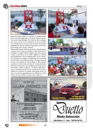 26
Mayo 2016
puerta de nuestra sede en la entrada a la antigua biblio-
teca, al final de la Alameda, un «hueco» amplio y abierto
con enormes posibilidades. Por decisión de la organiza-
ción, junto a la Cruz no se instalaron ni barras, ni bebi-
da, ni comida. Eso sí, en uno de los rincones se ofreció la
posibilidad de que los visitantes depositaran donaciones
de alimentos para nuestro almacén.
Además del sentido solidario que hemos querido aplicar
a nuestra Cruz, la idea era devolver a esta celebración el
verdadero y original sentido religioso que tiene; porque
si algo es esta fiesta es una fiesta religiosa y cristiana.
Lamentablemente, otras manifestaciones se han impues-
to y han dado una imagen muy diferente de lo que debe
ser. Para ello, en la tarde del martes 3 de mayo, al pie de
la Cruz, el consiliario de Cáritas Baza, el Padre Emilio,
presidió una concurrida eucaristía. A la misa acudieron
voluntarios de nuestra casa, residentes del Hogar de las
Hermanitas y fieles en general. Se había preparado in-
cluso la participación de un coro rociero pero la enfer-
medad de su director lo impidió. Hizo buena tarde y se
vivió un momento agradable para la reflexión en el fiel
sentido de este símbolo cristiano. Como debe ser.
 