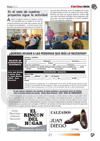 Mayo 2016
27
BOLETÍN DEBOLETÍN DEBOLETÍN DEBOLETÍN DEBOLETÍN DE
SUSCRIPCIÓNSUSCRIPCIÓNSUSCRIPCIÓNSUSCRIPCIÓNSUSCRIPCIÓN
ECONÓMICAECONÓMICAECONÓMICAECONÓMICAECONÓMICA
Envía este BoletínEnvía este BoletínEnvía este BoletínEnvía este BoletínEnvía este Boletín
a Cáritas Baza:a Cáritas Baza:a Cáritas Baza:a Cáritas Baza:a Cáritas Baza:
C/ Santa Bárbara,C/ Santa Bárbara,C/ Santa Bárbara,C/ Santa Bárbara,C/ Santa Bárbara,
18800 · Baza18800 · Baza18800 · Baza18800 · Baza18800 · Baza
(Granada)(Granada)(Granada)(Granada)(Granada)
Nombre y apellidos:
Domicilio:
C.P.: Población: Provincia:
Tel: E-mail:
Fecha de nacimiento: NIF: Profesión:
Deseo colaborar con Cáritas Interparroquial de Baza con la cantidad de euros
Al mes Al trimestre Al semestre Al año
Banco/Caja:
Entidad: Oficina: DC: Nº cuenta:
En a de de 20
Firma:
Domiciliación bancaria:Domiciliación bancaria:Domiciliación bancaria:Domiciliación bancaria:Domiciliación bancaria:
Si solo quieres colaborar con nosotros de forma anónima y sin hacerte socio de Cáritas,
este es nuestro número de cuenta: Banco Mare Nostrum 0487 3028 89 9000028828
¿QUIERES AYUDAR A LAS PERSONAS QUE MÁS LO NECESITAN?
Le informamos que los datos personales que nos facilita serán incorporados a un fichero del que es titular y responsables Cáritas
Interparroquial Baza (Calle Santa Bárbara, s/n, 18800 BAZA), para ser tratados con la finalidad de gestionar su solicitud de socio, así
como para el envío periódico de información sobre nuestras actividades y servicios. Estos datos no serán cedidos a terceros. Cáritas
InterparroquialdeBazagarantizalaconfidencialidaddeestosdatos,asícomolanoutilizaciónparaunfindistintoalautorizado.Asímismo,
le informamos que de acuerdo con la Ley Orgánica 15/1999 de 13 de diciembre, de Protección de Datos de Carácter Personal, usted
tiene derecho en cualquier momento a oponerse, acceder, cancelar y rectificar los datos.
CALZADOS
JUAN
DIEGO
C/ Trillo
Este documento es deducible, en su declaración de la renta, el 50% de los primeros 150€.
El resto, si su donación ha sido superior a 150€, se puede deducir el 32,5% si ya ha donado
más de 3 años consecutivos, o el 27,5% si no ha donado más de 3 años consecutivos.
En el resto de nuestrosEn el resto de nuestrosEn el resto de nuestrosEn el resto de nuestrosEn el resto de nuestros
proyectos sigue la actividadproyectos sigue la actividadproyectos sigue la actividadproyectos sigue la actividadproyectos sigue la actividad
Aunque en algunas revistas no hagamos alusión
a las actividades que se realizan en el resto de
nuestros proyectos, que nadie vaya a pensar que allí
la máquina se ha detenido… ni mucho menos. Para
que veáis, aprovechamos este hueco en la revista de
este mes para ofreceros un par de imágenes de la visita
de Pepita Robles al taller de mayores del Santo Ángel.
Durante una tarde sus usuarias pudieron conocer algo
más sobre la profesión de Robles, hacer preguntas y, ade-
más, pasar una sesión agradable y en buena compañía.
En fin, que seguimos trabajando.
 
