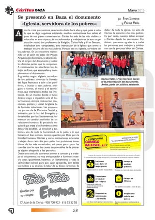 28
Mayo 2016
C/ Juan de la Cierva · 958 700 932 · 616 53 32 58
Gracias por
su compra
nte la crisis que venimos padeciendo desde hace años y que, pese a todo
lo que se diga, seguimos sufriendo, muchas instituciones han salido al
paso de sus graves consecuencias. Cáritas ha sido de las más visibles y
valoradas en este aspecto.A los voluntarios y trabajadores de esta orga-
nización social, dos profesores de Religión, Carlos Valle y Fran Serrano,
explicaban esta «propuesta», esta instrucción de la Iglesia que anima a
trabajar en pro de los más pobres. Porque eso es «Iglesia, servidora de
Se presentó en Baza el documento
«Iglesia, servidora de los pobres»
AAAAA
los pobres». En un encuentro mante-
nido en el salón de actos del Museo
Arqueológico bastetano, se abundó so-
bre el origen del documento y sobre
las distintas partes que lo componen.
A continuación de abordaron los di-
bujos de Fano, que acompañan y com-
plementan el documento.
A grandes rasgos, «Iglesia, servidora
de los pobres», sintetiza la llamada
del Papa Francisco a salir a las peri-
ferias, a buscar a esos pobres, anti-
guos y nuevos, el moral y el econó-
mico, que interpelan a todos los cris-
tianos. En un mundo donde el Dios
dinero, ciego e impasible ante el do-
lor humano, domina toda acción eco-
nómica, política y social, la Iglesia ha
de formular soluciones. Las propues-
tas parten de la Doctrina Social y,
animadas por la luz del Evangelio y
fortalecidas por los Sacramentos, fo-
mentan un cambio profundo de las
relaciones humanas. Es pecado la ini-
quidad que trata a los hombres como
descartes posibles. La creación y sus
bienes son de toda la humanidad, es lo justo y lo que
fomenta el bien común, camino querido por Dios para la
felicidad humana. Cáritas y otras instituciones eclesiales
trabajan duro cada día para paliar los problemas inme-
diatos de los más necesitados, así como para cortar las
cuerdas con las que las causas responsables de la pobre-
za siguen ahogando a las personas.
Desde este artículo queremos animar a conocer y a traba-
jar el documento; es muy enriquecedor e iluminará nues-
tra labor. Igualmente, hacemos un llamamiento a toda la
comunidad eclesial para que sigan apoyando, con todos
los medios a su alcance, la labor de su brazo caritativo. Es
deber de toda la iglesia, no solo de
Cáritas, la atención a los más pobres.
Es, por tanto, nuestro deber, arropar
a Cáritas desde las parroquias. Por
último, queremos agradecer a todas
las personas que trabajan y colabo-
ran con la preciosa labor de Cáritas.
Carlos Valle y Fran Serrano duran-
te la presentación del documento.
Arriba, parte del público asistente.
por Fran Serrano
y Carlos Valle
 