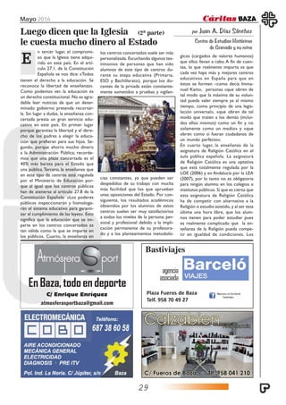 Mayo 2016
29
atmosferasportbaza@gmail.com
EnBaza,todoendeporte
C/ Enrique Enríquez
Bastiviajes
agencia
asociada
Plaza Fueros de Baza
Telf. 958 70 49 27
por Juan A. Díaz Sánchez
Centro de Estudios Históricos
de Granada y su reino
Luego dicen que la Iglesia
le cuesta mucho dinero al Estado
EEEEE
(2ª parte)
n tercer lugar, el compromi-
so que la Iglesia tiene adqui-
rido en este país. En el artí-
culo 27.1. de la Constitución
Española se nos dice: «Todos
tienen el derecho a la educación. Se
reconoce la libertad de enseñanza».
Como podemos ver, la educación es
un derecho constitucional. No es agra-
dable leer noticias de que un deter-
minado gobierno pretenda recortar-
la. Sin lugar a dudas, la enseñanza con-
certada presta un gran servicio edu-
cativo en este país. En primer lugar
porque garantiza la libertad y el dere-
cho de los padres a elegir la educa-
ción que prefieran para sus hijos. Se-
gundo, porque ahorra mucho dinero
a la Administración Pública; recorde-
mos que una plaza concertada es el
40% más barata para el Estado que
una pública.Tercero, la enseñanza que
en este tipo de centros está regulada
por el Ministerio de Educación por-
que al igual que los centros públicos
han de atenerse al artículo 27.8 de la
Constitución Española: «Los poderes
públicos inspeccionarán y homologa-
rán el sistema educativo para garanti-
zar el cumplimiento de las leyes». Esto
significa que la educación que se im-
parte en los centros concertados es
tan válida como la que se imparte en
los públicos. Cuarto, la enseñanza en
los centros concertados suele ser más
personalizada. Escuchando algunos tes-
timonios de personas que han sido
alumnos de este tipo de centros du-
rante su etapa educativa (Primaria,
ESO y Bachillerato), porque los do-
centes de la privada están constante-
mente sometidos a pruebas y vigilan-
cias constantes, ya que pueden ser
despedidos de su trabajo con mucha
más facilidad que los que aprueban
unas oposiciones del Estado. Por con-
siguiente, los resultados académicos
obtenidos por los alumnos de estos
centros suelen ser muy satisfactorios
a todos los niveles de la persona: per-
sonal y profesional debido a la impli-
cación permanente de su profesora-
do y a los planteamientos metodoló-
gicos (cargados de valores humanos)
que ellos llevan a cabo. A fin de cuen-
tas, lo que realmente importa es que
cada vez haya más y mejores centros
educativos en España para que en
éstos se formen –como decía Imma-
nuel Kant», personas «que obren de
tal modo que la máxima de su volun-
tad pueda valer siempre ya al mismo
tiempo, como principio de una legis-
lación universal», «que obren de tal
modo que traten a los demás (inclui-
dos ellos mismos) como un fin y no
solamente como un medio» y «que
obren como si fueran ciudadanos de
un mundo perfecto».
En cuarto lugar, la enseñanza de la
asignatura de Religión Católica en el
aula pública española. La asignatura
de Religión Católica es una optativa
que está totalmente regulada por la
LOE (2006) y en Andalucía por la LEA
(2007), por lo tanto no es obligatoria
para ningún alumno en los colegios e
institutos públicos. Sí que es cierto que
esta asignatura de Religión Católica
ha de competir con alternativa a la
Religión o estudio asistido, y al ser esta
última una hora libre, que los alum-
nos tienen para poder estudiar pues
es realmente complicado que la en-
señanza de la Religión pueda compe-
tir en igualdad de condiciones. Los
 