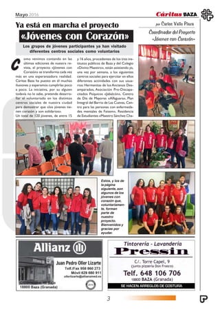 Mayo 2016
3
por Carlos Valle Plaza
Coordinador del Proyecto
«Jóvenes con Corazón»
Ya está en marcha el proyecto
Los grupos de jóvenes participantes ya han visitado
diferentes centros sociales como voluntarios
«Jóvenes con Corazón»
omo venimos contando en las
últimas ediciones de nuestra re-
vista, el proyecto «Jóvenes con
Corazón» se transforma cada vez
Cmás en una esperanzadora realidad.
Cáritas Baza ha puesto en él muchas
ilusiones y esperamos cumplirlas poco
a poco. La iniciativa, por su alguien
todavía no lo sabe, pretende desarro-
llar el voluntariado en los distintos
centros sociales de nuestra ciudad
para demostrar que «los jóvenes tie-
nen corazón y son solidarios».
Un total de 120 jóvenes, de entre 15
y 16 años, procedentes de los tres ins-
titutos públicos de Baza y del Colegio
«Divino Maestro», están asistiendo ya,
una vez por semana, a los siguientes
centros sociales para ejercitar en ellos
diferentes actividades con sus usua-
rios: Hermanitas de los Ancianos Des-
amparados, Asociación Pro-Discapa-
citados Psíquicos «Jabalcón», Centro
de Día de Mayores «Alfaguara», Plan
Integral del Barrio de Las Cuevas, Cen-
tro para las personas con enfermeda-
des mentales de Faisem», Residencia
de Estudiantes «Maestro Sánchez Cha-
Estos, y los de
la página
siguiente, son
algunos de los
jóvenes con
corazón que,
voluntariamen-
te, forman
parte de
nuestro
proyecto.
Bienvenidos y
gracias por
ayudar.
 