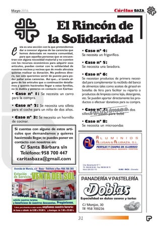 Mayo 2016
31
· Caso nº 4:
Se necesita un frigorífico.
· Caso nº 5:
Se necesita una lavadora.
· Caso nº 6:
Se necesitan productos de primera necesi-
dad para complementar lo recibido del banco
de alimentos tales como aceites de girasol en
botellas de litro para facilitar su reparto o
productos de limpieza como lejía, detergente,
etc. Se pueden aportar directamente los pro-
ductos o efectuar donativos para su compra.
· Caso nº 7: Se necesitan dos
silletas de paseo para bebé
· Caso nº 8:
Se necesita un microondas
· Caso nº 1: Se necesita un carro
para la compra.
· Caso nº 2: Se necesita una silleta
para el coche para un niño de dos años.
· Caso nº 3: Se necesita un hornillo
de cocinar.
sta es una sección con la que pretendemos
dar a conocer algunas de las carencias que
hemos detectado en nuestra comunidad,
para que aquellas personas que se encuen-
El Rincón de
la Solidaridad
etran con alguna necesidad material y no cuenten
con los recursos económicos para adquirir esos
artículos, puedan contar con la solidaridad de
nuestros vecinos y vecinas que de modo altruista
quieran realizar su donación. No pedimos dine-
ro, tan solo queremos servir de puente para po-
der paliar estas carencias. Así que... si tenéis al-
guno de los artículos que a continuación detalla-
mos y queréis hacérselos llegar a estas familias,
no lo dudéis y poneros en contacto con Cáritas:
Si cuentas con alguno de estos artí-
culos que demandamos y quieres
hacérnoslo llegar,te puedes poner en
contacto con nosotros en:
C/ Santa Bárbara s/n
Teléfono: 958 700 447
caritasbaza@gmail.com
PANADERÍA Y PASTELERÍA
Especialidad en dulces caseros y tartas
C/ Monjas, 30
Tlf: 958 700236
SOLUCIONADO
 
