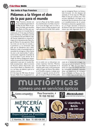 6
Mayo 2016
Papa Francisco, durante una
de sus audiencias generales en
la Plaza de San Pedro ha pe-
dido a los fieles que escuchen
a la Madre de Dios para pe-
dirle paz en el mundo.Ante la
Nos invita el Papa Francisco
Pidamos a la Virgen el don
de la paz para el mundo
El
celebración, el 13 de mayo, de Nuestra
Señora de Fátima, el Pontífice recordó
a su predecesor San Juan Pablo II y dijo:
«El viernes celebramos la memoria li-
túrgica de la bienaventurada María Vir-
gen de Fátima. En esta aparición, María
nos invita una vez más a la oración, a
la penitencia y a la conversión. Nos
pide que no ofendamos más a Dios.
Advierte a toda la humanidad sobre la
necesidad de entregarse a Dios, fuente
de amor y de misericordia».Y pidió a
continuación: «siguiendo el ejemplo de
San Juan Pablo II, gran devoto de la
Virgen de Fátima, pongámonos atenta-
mente a la escucha de la Madre de Dios
suplicando la paz para el mundo. Ala-
bado sea Jesucristo». «Que la cercanía
de Nuestra Señora Aparecida, que
como buena Madre no abandona nun-
ca a sus hijos, sea defensa y guía en el
camino», terminó.
El 13 de mayo de 1981 (hace 35 años)
San Juan Pablo II en el papamóvil re-
corría la Plaza de San Pedro saludan-
do y bendiciendo a los fieles; de pron-
to, el turco Alí Agca sacó un arma y
disparó contra el Papa peregrino que
cayó gravemente herido. Este atenta-
do no acabó con su vida porque una
«mano materna» intervino. Mientras
San Juan Pablo II se recuperaba en el
hospital pidió toda la documentación
sobre laVirgen de Fátima. Más adelan-
te el Pontífice empezó a trabajar para
cumplir el segundo secreto de la Vir-
gen, en el que la Madre de Dios pedía
que se consagrase Rusia a su Inmacu-
lado Corazón. Un año después del
atentado, el 13 de mayo de 1982, Juan
Pablo II viajó por primera vez a Fáti-
ma para «agradecer a la Virgen su in-
tervención para la salvación de mi vida
y el restablecimiento de mi salud».
Formalizó su devoción y agradecimien-
to a la Virgen donando al Santuario
de Fátima la bala que le extrajeron, la
misma que está engarzada en la au-
reola de la corona de la imagen ma-
riana que preside el santuario. El 8 de
diciembre de 1983, San Juan Pablo II
envió una carta a los obispos del mun-
do, incluyendo ortodoxos, expresán-
doles sus intenciones de consagrar
Rusia al Corazón de María y les aña-
dió la oración especial para que ellos
 