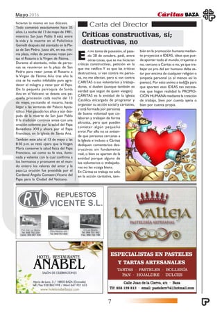 Mayo 2016
7
Carta del Director
Críticas constructivas, sí;
destructivas, no
E
n mi toma de posesión, el pasa-
do 28 de octubre, pedí, entre
otras cosas, que se me hicieran
críticas constructivas, petición en la
que me ratifico.Y es que las críticas
destructivas, si van contra mi perso-
na, no me afectan, pero si van contra
CARITAS o sus voluntarios y trabaja-
dores, sí duelen (aunque también es
verdad que según de quien vengan).
CÁRITAS es la entidad de la Iglesia
Católica encargada de programar y
organizar su acción social y caritativa,
bién en la promoción humana median-
te proyectos e IDEAS, ideas que pue-
de aportar todo el mundo, creyente o
no, cercano a Cáritas o no, ya que tra-
bajar en pro del ser humano debe es-
tar por encima de cualquier religión o
simpatía personal (o al menos así lo
pienso). Por esto animo a tod@s para
que aporten esas IDEAS tan necesa-
rias que hagan realidad la PROMO-
CIÓN HUMANA mediante la creación
de trabajo, bien por cuenta ajena o
bien por cuenta propia.
y está formada por personas
de buena voluntad que co-
laboran y trabajan de forma
altruista, pero que pueden
cometer algún pequeño
error. Por ello no se entien-
de que personas cercanas a
la Iglesia e incluso a Cáritas
dediquen comentarios des-
tructivos sin fundamento
real, o bien se aparten de la
entidad porque alguno de
los voluntarios o trabajado-
res no les «caiga bien».
En Cáritas se trabaja no solo
en la acción caritativa, tam-
hicieran lo mismo en sus diócesis.
Todo comenzó exactamente hace 35
años.La noche del 13 de mayo de 1981,
mientras San Juan Pablo II está entre
la vida y la muerte en el Policlínico
Gemelli después del atentado en la Pla-
za de San Pedro. Justo ahí, en esa mis-
ma plaza, miles de personas rezan jun-
tas el Rosario a la Virgen de Fátima.
Durante el atentado, miles de perso-
nas se reunieron en la plaza de San
Pedro para rezar juntas el Rosario a
la Virgen de Fátima. Año tras año la
cita se ha vuelto infaltable para agra-
decer el milagro y rezar por el Papa.
De la pequeña parroquia de Santa
Ana en el Vaticano se desata una pe-
queña procesión cada noche del 13
de mayo, recitando el rosario, hasta
llegar a las ventanas del Palacio Apos-
tólico. Han pasado los años y aún des-
pués de la muerte de San Juan Pablo
II la tradición continúa antes con una
oración solemne por la salud del Papa
Benedicto XVI y ahora por el Papa
Francisco, en la iglesia de Santa Ana.
También este año el 13 de mayo a las
8:30 p.m. se rezó «para que la Virgen
María conserve la salud física del Papa
Francisco, así como su fe viva, ilumi-
nada y valiente con la cual confirma a
los hermanos y promueve en el mun-
do entero los valores del amor y la
paz».La oración fue presidida por el
Cardenal Ángelo Comastri,Vicario del
Papa para la Ciudad del Vaticano.
 