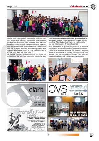 Mayo 2016
9
semana, no te preocupes, las puertas de la sede de Cáritas
Baza siempre están abiertas y esperándote. No es necesario
que esperes a una ocasión como ésta; ven, venid, acercaros
a visitarnos cuando queráis, hablad con nosotros, pregunta-
dnos, que no os queden dudas sobre nuestra organización.
Para que lo tengáis más fácil, recordad que nuestra sede
está abierta de lunes a viernes de 10:00 a 13:00 horas y de
17:00 a 20:00 horas. Os esperamos.
De cualquier manera, como hemos hecho con los que han
pasado estos días por aquí, queremos aprovechar para
daros nuevamente las gracias por colaborar en nuestras
actividades y haceros presentes allí donde os reclamamos.
Cáritas Baza sigue abierta todo el año, no solo a las nece-
sidades, a las llamadas de ayuda y de colaboración, sino
también a los que nos quieren conocer y, por qué no,
unirse de una forma más comprometida a nosotros.
Entre otros, también este amplísimo grupo de niños de
catequesis para la Primera Comunión estuvieron con
nosotros. Además de visitar nuestras instalaciones
una breve explicación de lo que hacemos.
 