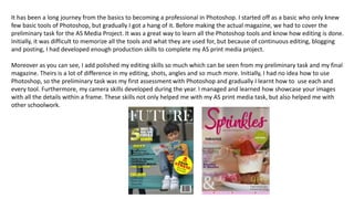 It has been a long journey from the basics to becoming a professional in Photoshop. I started off as a basic who only knew
few basic tools of Photoshop, but gradually I got a hang of it. Before making the actual magazine, we had to cover the
preliminary task for the AS Media Project. It was a great way to learn all the Photoshop tools and know how editing is done.
Initially, it was difficult to memorize all the tools and what they are used for, but because of continuous editing, blogging
and posting, I had developed enough production skills to complete my AS print media project.
Moreover as you can see, I add polished my editing skills so much which can be seen from my preliminary task and my final
magazine. Theirs is a lot of difference in my editing, shots, angles and so much more. Initially, I had no idea how to use
Photoshop, so the preliminary task was my first assessment with Photoshop and gradually I learnt how to use each and
every tool. Furthermore, my camera skills developed during the year. I managed and learned how showcase your images
with all the details within a frame. These skills not only helped me with my AS print media task, but also helped me with
other schoolwork.
 