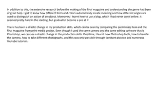 In addition to this, the extensive research before the making of the final magazine and understanding the genre had been
of great help. I got to know how different fonts and colors automatically create meaning and how different angles are
used to distinguish an action of an object. Moreover; I learnt how to use a blog, which I had never done before. It
seemed pretty hard in the starting, but gradually I became a pro at it!
There has been a drastic change in my production skills, which can be seen by comparing the preliminary task and the
final magazine from print media project. Even though I used the same camera and the same editing software that is
Photoshop, we can see a drastic change in the production skills. Overtime, I learnt new Photoshop tools, how to handle
the camera, how to take different photographs, and this was only possible through constant practice and numerous
Youtube tutorials.
 