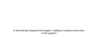 4. How did you integrate technologies – software, hardware and online,
in this project?
 